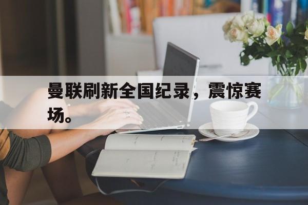 IM电竞最新下载iOS-曼联刷新全国纪录，震惊赛场。