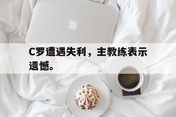 IM电竞最新下载安卓版-C罗遭遇失利，主教练表示遗憾。