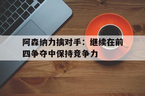 IM电竞最新下载iOS-阿森纳力擒对手：继续在前四争夺中保持竞争力