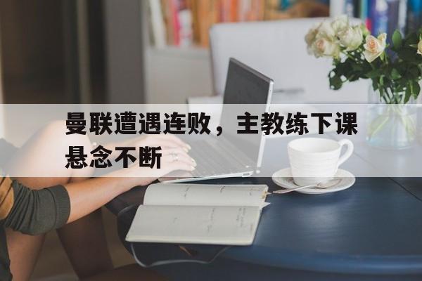 曼联遭遇连败，主教练下课悬念不断